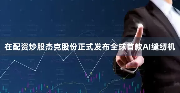 在配资炒股杰克股份正式发布全球首款AI缝纫机