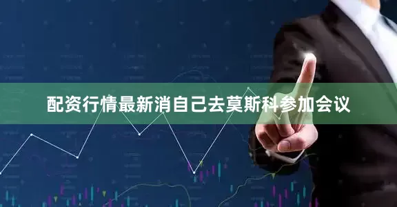 配资行情最新消自己去莫斯科参加会议