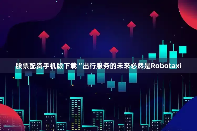 股票配资手机版下载“出行服务的未来必然是Robotaxi
