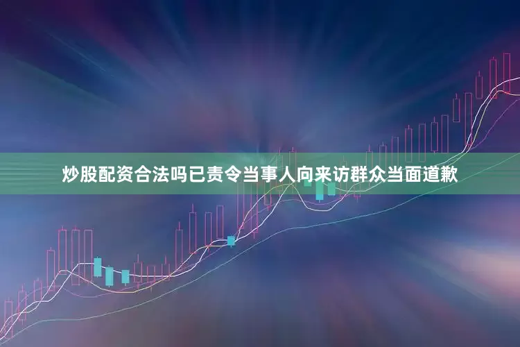 炒股配资合法吗已责令当事人向来访群众当面道歉