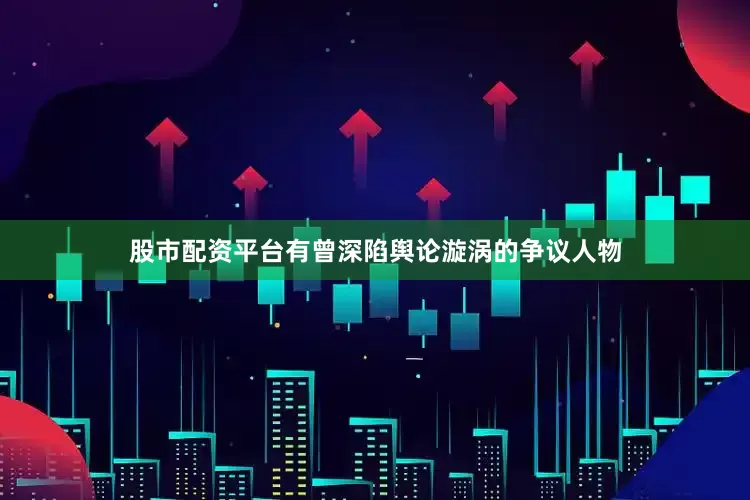 股市配资平台有曾深陷舆论漩涡的争议人物