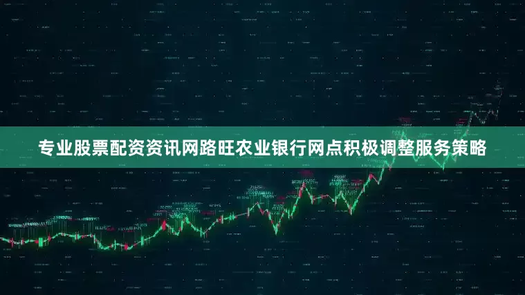 专业股票配资资讯网路旺农业银行网点积极调整服务策略